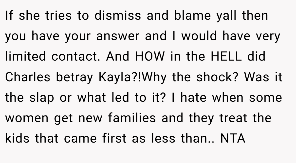 If she tries to dismiss and blame yall then you have your answer and I would have very limited contact. And HOW in the HELL did Charles betray Kayla?!Why the shock? Was it the slap or what led to it? I hate when some women get new families and they treat the kids that came first as less than.. NTA