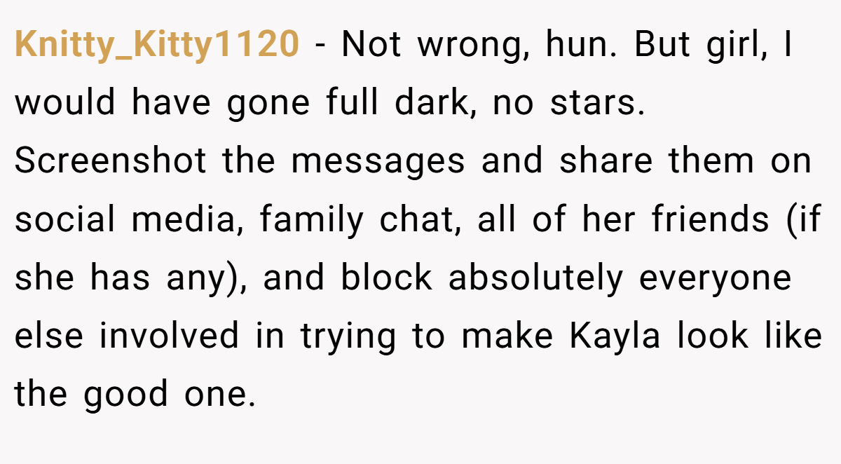 Knitty_Kitty1120 − Not wrong, hun. But girl, I would have gone full dark, no stars. Screenshot the messages and share them on social media, family chat, all of her friends (if she has any), and block absolutely everyone else involved in trying to make Kayla look like the good one.