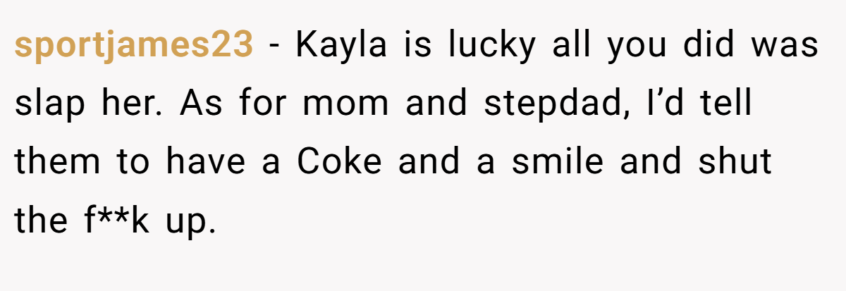 sportjames23 − Kayla is lucky all you did was slap her. As for mom and stepdad, I’d tell them to have a Coke and a smile and shut the f**k up.