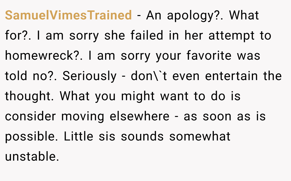SamuelVimesTrained − An apology?. What for?. I am sorry she failed in her attempt to homewreck?. I am sorry your favorite was told no?. Seriously - don\`t even entertain the thought. What you might want to do is consider moving elsewhere - as soon as is possible. Little sis sounds somewhat unstable.