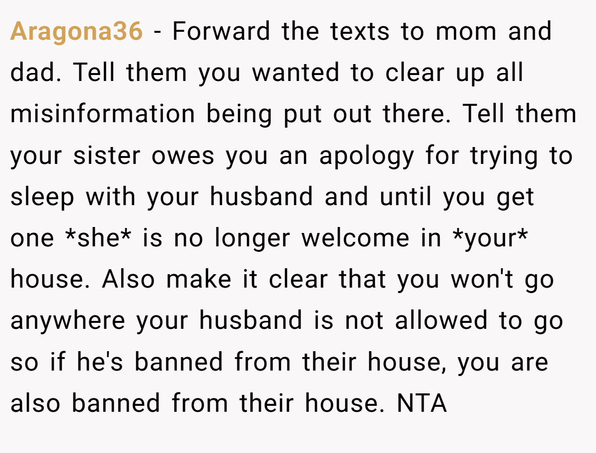 Aragona36 − Forward the texts to mom and dad. Tell them you wanted to clear up all misinformation being put out there. Tell them your sister owes you an apology for trying to sleep with your husband and until you get one *she* is no longer welcome in *your* house. Also make it clear that you won't go anywhere your husband is not allowed to go so if he's banned from their house, you are also banned from their house. NTA