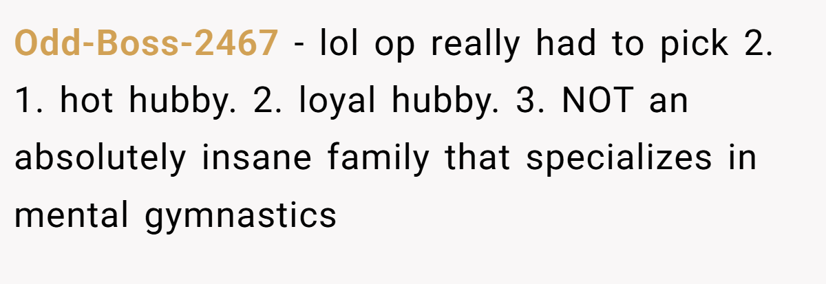 Odd-Boss-2467 − lol op really had to pick 2. 1. hot hubby. 2. loyal hubby. 3. NOT an absolutely insane family that specializes in mental gymnastics