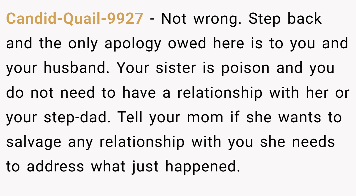 Candid-Quail-9927 − Not wrong. Step back and the only apology owed here is to you and your husband. Your sister is poison and you do not need to have a relationship with her or your step-dad. Tell your mom if she wants to salvage any relationship with you she needs to address what just happened.