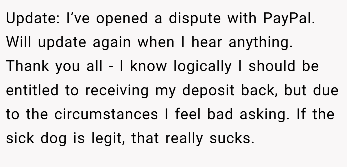 Update: I’ve opened a dispute with PayPal. Will update again when I hear anything. Thank you all - I know logically I should be entitled to receiving my deposit back, but due to the circumstances I feel bad asking. If the sick dog is legit, that really sucks.
