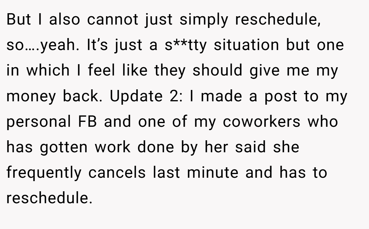 But I also cannot just simply reschedule, so….yeah. It’s just a s**tty situation but one in which I feel like they should give me my money back. Update 2: I made a post to my personal FB and one of my coworkers who has gotten work done by her said she frequently cancels last minute and has to reschedule.