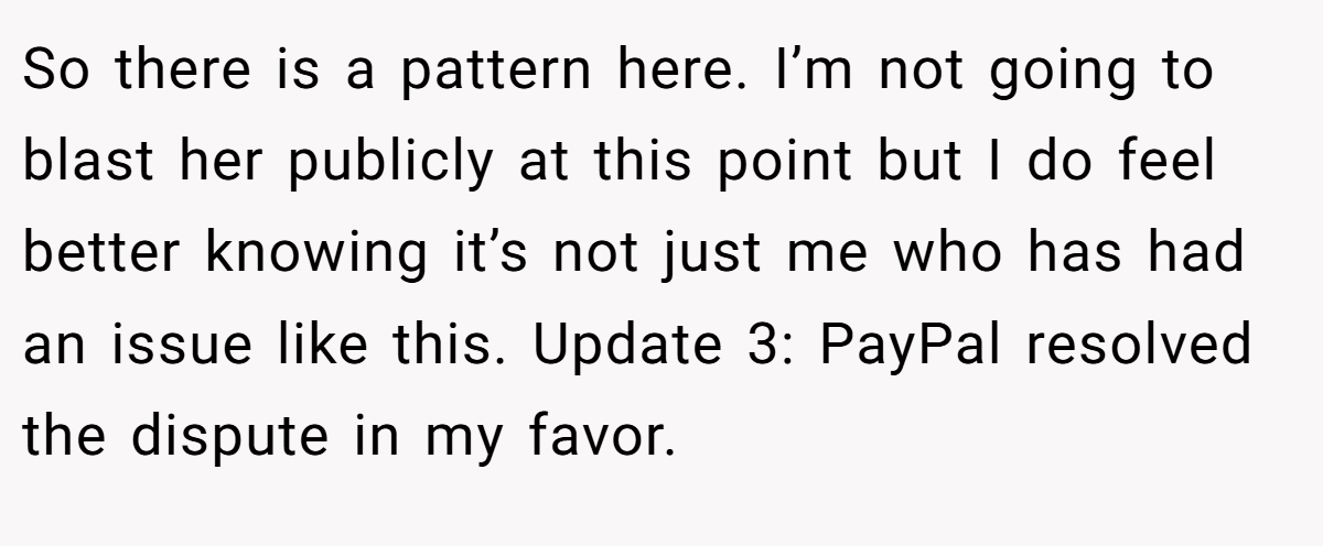 So there is a pattern here. I’m not going to blast her publicly at this point but I do feel better knowing it’s not just me who has had an issue like this. Update 3: PayPal resolved the dispute in my favor.