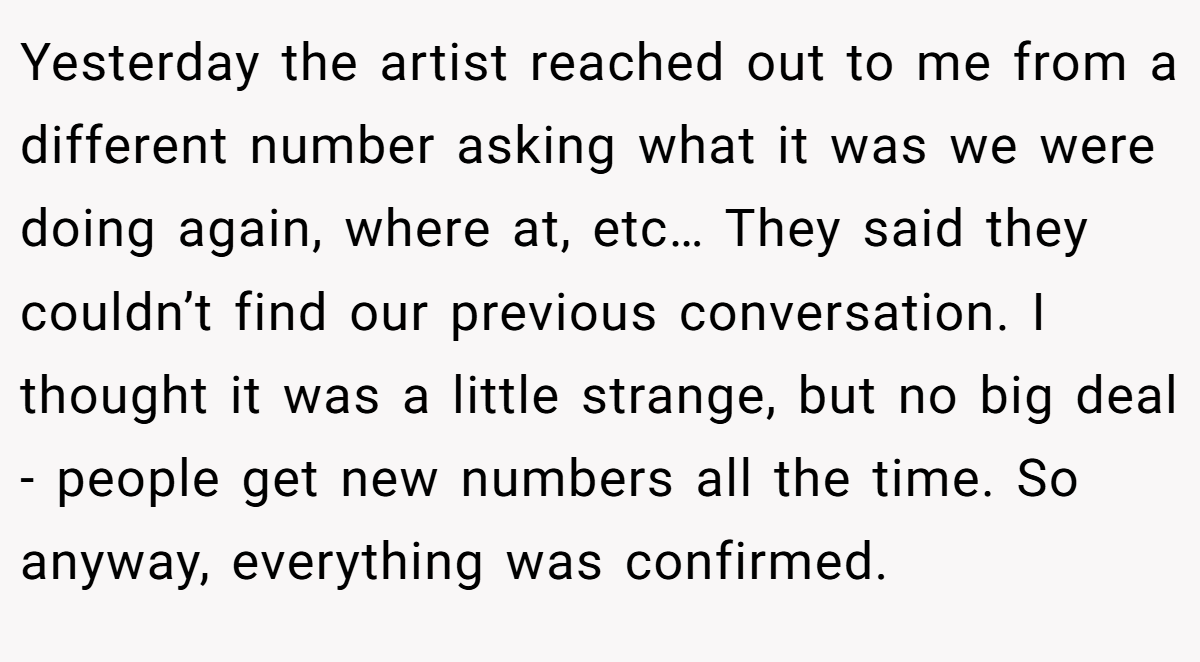 Yesterday the artist reached out to me from a different number asking what it was we were doing again, where at, etc… They said they couldn’t find our previous conversation. I thought it was a little strange, but no big deal - people get new numbers all the time. So anyway, everything was confirmed.