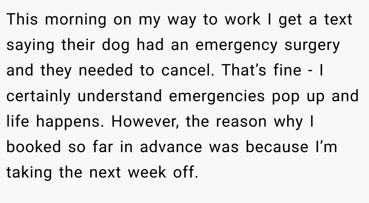This morning on my way to work I get a text saying their dog had an emergency surgery and they needed to cancel. That’s fine - I certainly understand emergencies pop up and life happens. However, the reason why I booked so far in advance was because I’m taking the next week off.