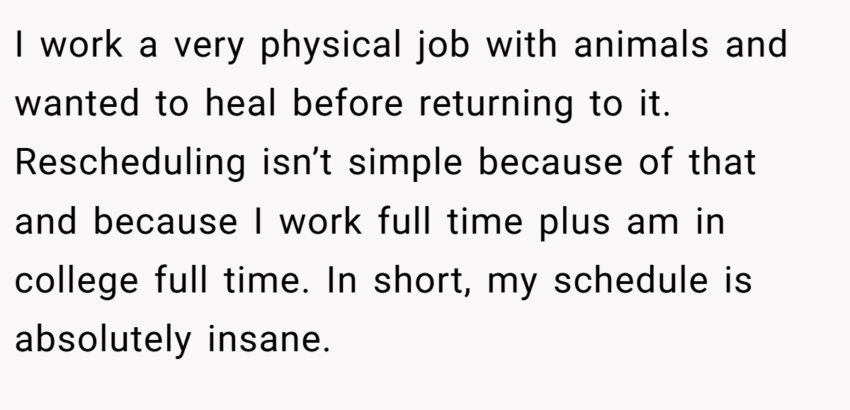 I work a very physical job with animals and wanted to heal before returning to it. Rescheduling isn’t simple because of that and because I work full time plus am in college full time. In short, my schedule is absolutely insane.