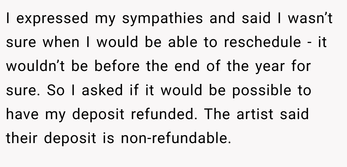 I expressed my sympathies and said I wasn’t sure when I would be able to reschedule - it wouldn’t be before the end of the year for sure. So I asked if it would be possible to have my deposit refunded. The artist said their deposit is non-refundable.