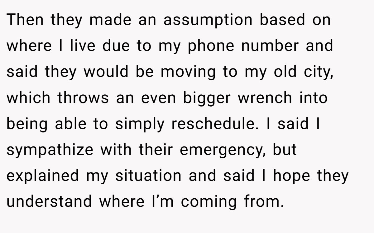Then they made an assumption based on where I live due to my phone number and said they would be moving to my old city, which throws an even bigger wrench into being able to simply reschedule. I said I sympathize with their emergency, but explained my situation and said I hope they understand where I’m coming from.