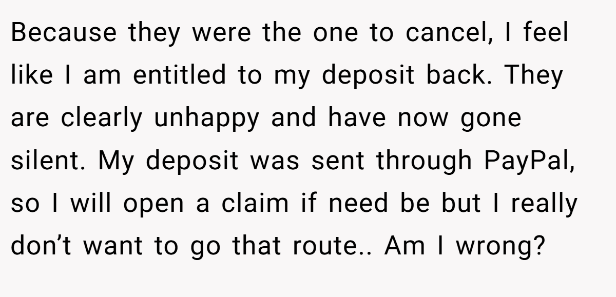 Because they were the one to cancel, I feel like I am entitled to my deposit back. They are clearly unhappy and have now gone silent. My deposit was sent through PayPal, so I will open a claim if need be but I really don’t want to go that route.. Am I wrong?