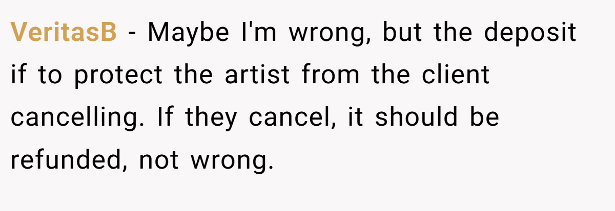 VeritasB − Maybe I'm wrong, but the deposit if to protect the artist from the client cancelling. If they cancel, it should be refunded, not wrong.