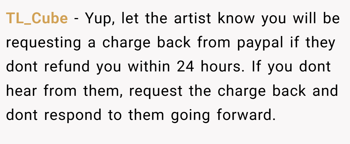 TL_Cube − Yup, let the artist know you will be requesting a charge back from paypal if they dont refund you within 24 hours. If you dont hear from them, request the charge back and dont respond to them going forward.