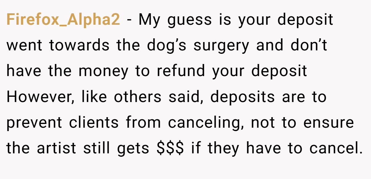 Firefox_Alpha2 − My guess is your deposit went towards the dog’s surgery and don’t have the money to refund your deposit However, like others said, deposits are to prevent clients from canceling, not to ensure the artist still gets $$$ if they have to cancel.