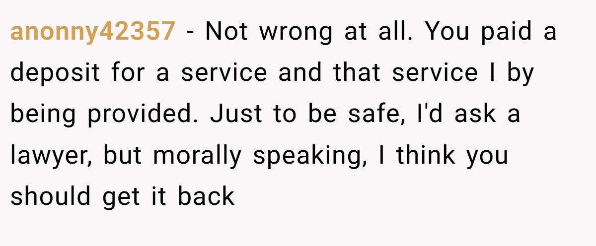 anonny42357 − Not wrong at all. You paid a deposit for a service and that service I by being provided. Just to be safe, I'd ask a lawyer, but morally speaking, I think you should get it back