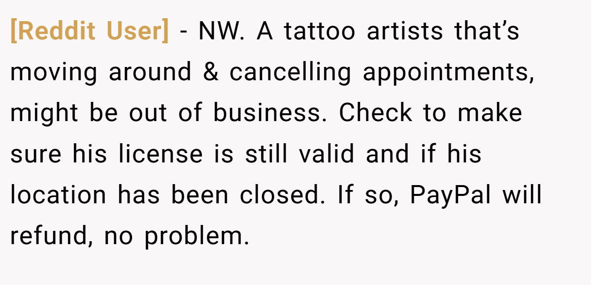 [Reddit User] − NW. A tattoo artists that’s moving around & cancelling appointments, might be out of business. Check to make sure his license is still valid and if his location has been closed. If so, PayPal will refund, no problem.
