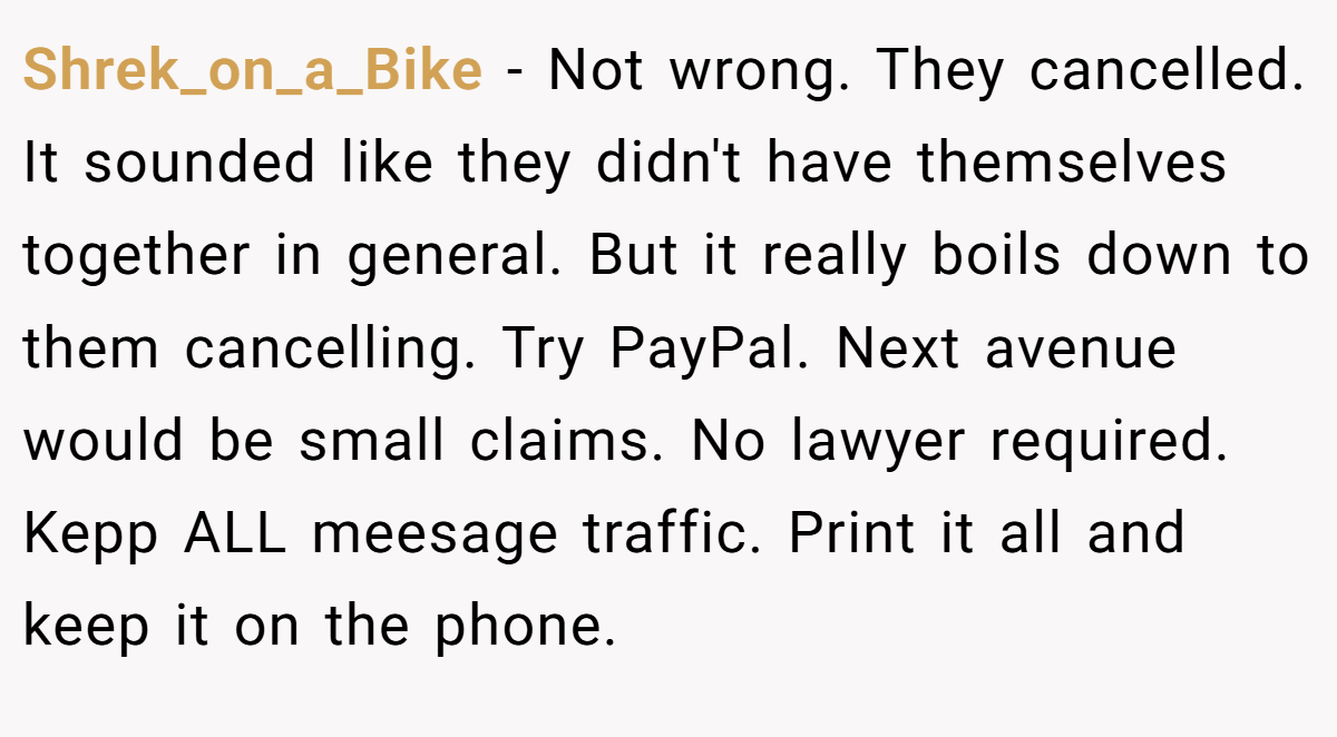 Shrek_on_a_Bike − Not wrong. They cancelled. It sounded like they didn't have themselves together in general. But it really boils down to them cancelling. Try PayPal. Next avenue would be small claims. No lawyer required. Kepp ALL meesage traffic. Print it all and keep it on the phone.