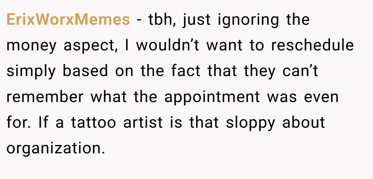 ErixWorxMemes − tbh, just ignoring the money aspect, I wouldn’t want to reschedule simply based on the fact that they can’t remember what the appointment was even for. If a tattoo artist is that sloppy about organization.