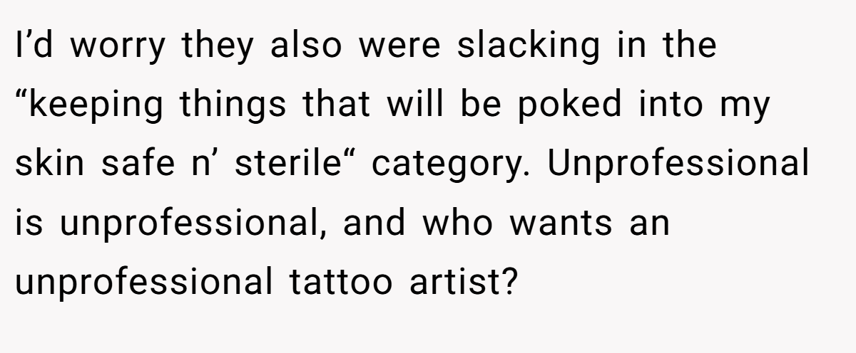 I’d worry they also were slacking in the “keeping things that will be poked into my skin safe n’ sterile“ category. Unprofessional is unprofessional, and who wants an unprofessional tattoo artist?