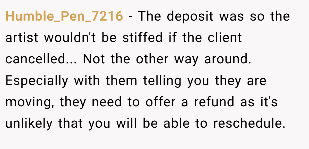 Humble_Pen_7216 − The deposit was so the artist wouldn't be stiffed if the client cancelled... Not the other way around. Especially with them telling you they are moving, they need to offer a refund as it's unlikely that you will be able to reschedule.