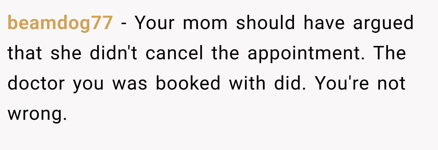 beamdog77 − Your mom should have argued that she didn't cancel the appointment. The doctor you was booked with did. You're not wrong.