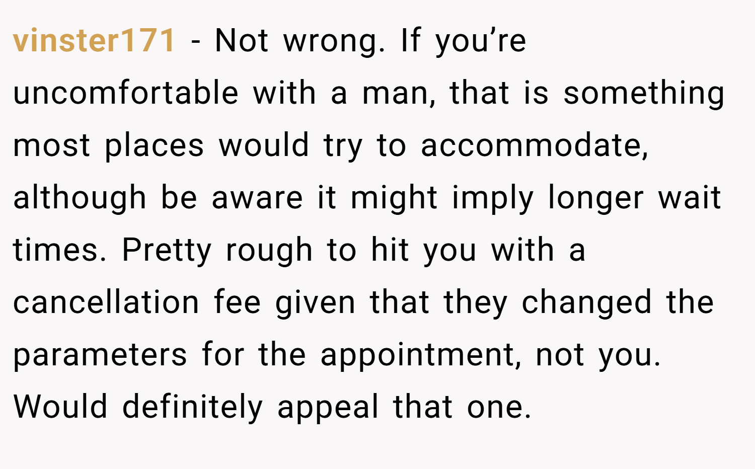 vinster171 − Not wrong. If you’re uncomfortable with a man, that is something most places would try to accommodate, although be aware it might imply longer wait times. Pretty rough to hit you with a cancellation fee given that they changed the parameters for the appointment, not you. Would definitely appeal that one.