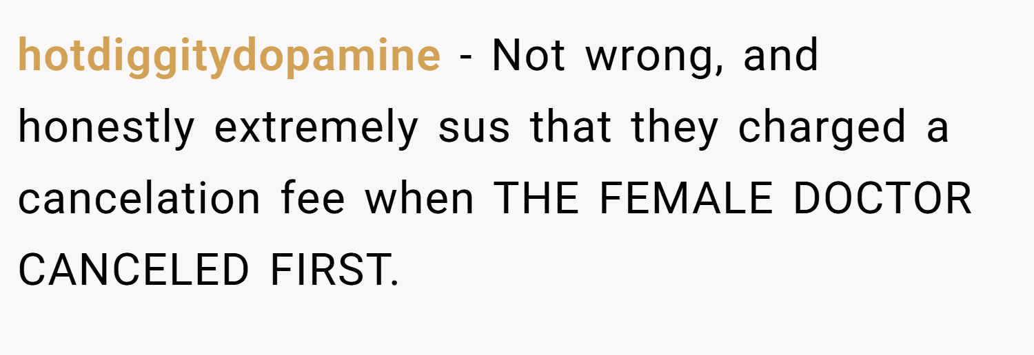 hotdiggitydopamine − Not wrong, and honestly extremely sus that they charged a cancelation fee when THE FEMALE DOCTOR CANCELED FIRST.