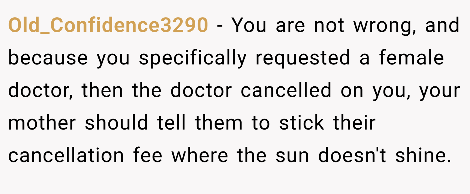 Old_Confidence3290 − You are not wrong, and because you specifically requested a female doctor, then the doctor cancelled on you, your mother should tell them to stick their cancellation fee where the sun doesn't shine.