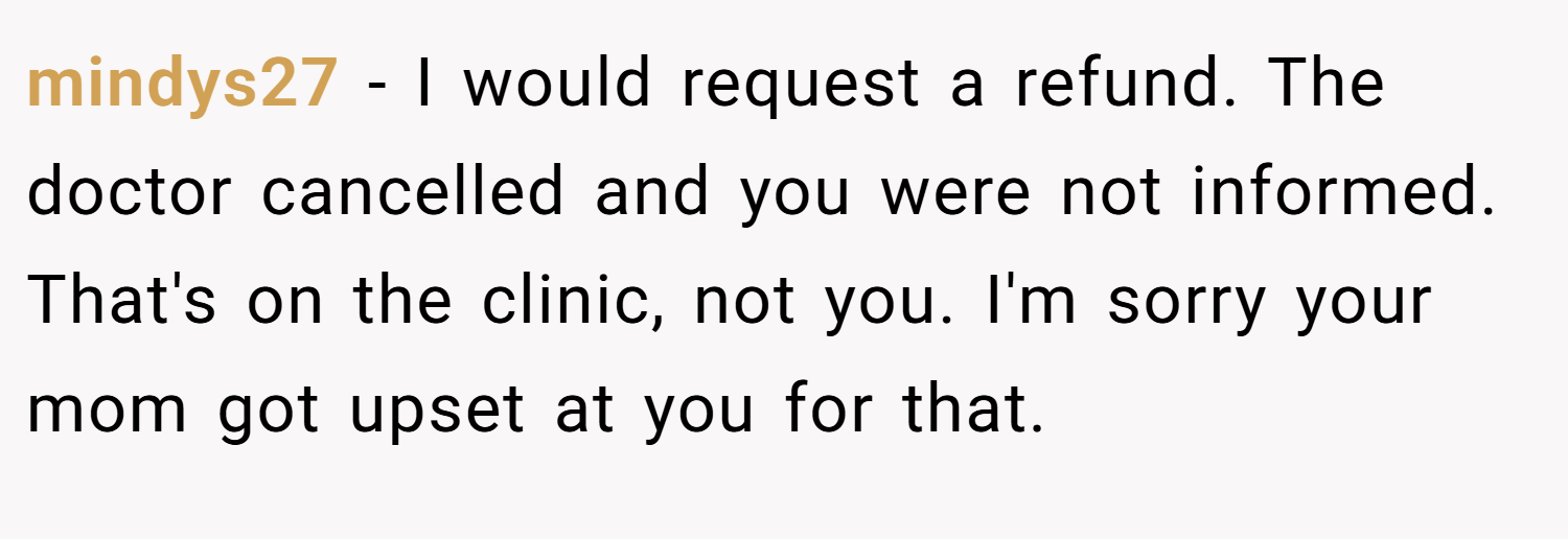 mindys27 − I would request a refund. The doctor cancelled and you were not informed. That's on the clinic, not you. I'm sorry your mom got upset at you for that.