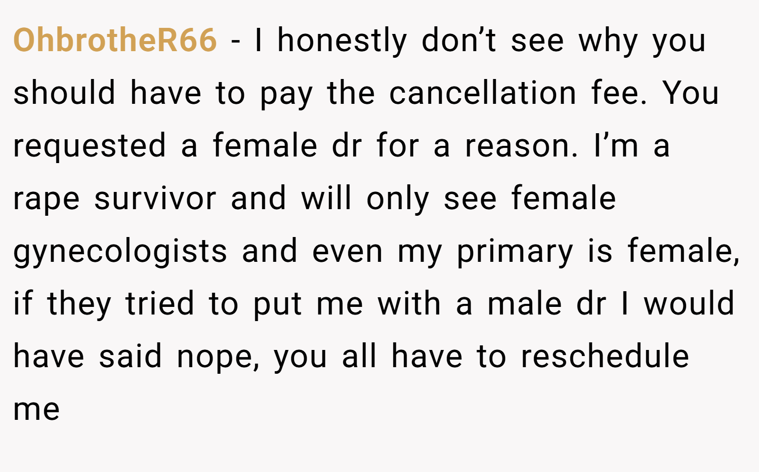 OhbrotheR66 − I honestly don’t see why you should have to pay the cancellation fee. You requested a female dr for a reason. I’m a rape survivor and will only see female gynecologists and even my primary is female, if they tried to put me with a male dr I would have said nope, you all have to reschedule me