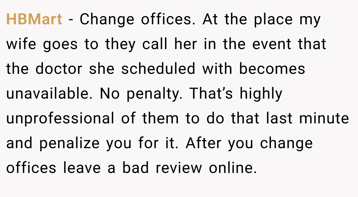 HBMart − Change offices. At the place my wife goes to they call her in the event that the doctor she scheduled with becomes unavailable. No penalty. That’s highly unprofessional of them to do that last minute and penalize you for it. After you change offices leave a bad review online.