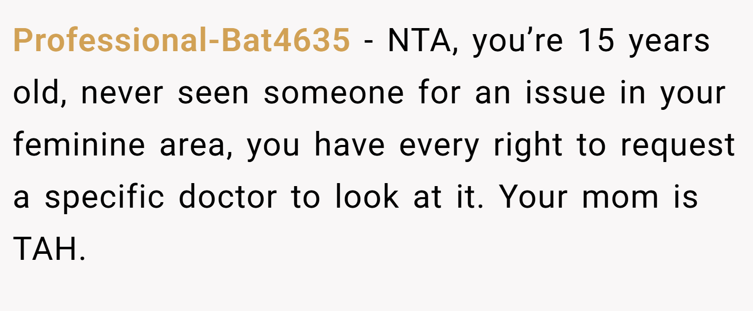 Professional-Bat4635 − NTA, you’re 15 years old, never seen someone for an issue in your feminine area, you have every right to request a specific doctor to look at it. Your mom is TAH. 