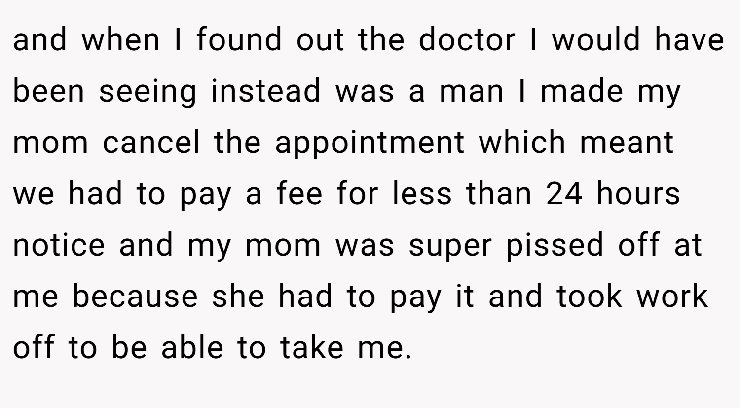 and when I found out the doctor I would have been seeing instead was a man I made my mom cancel the appointment which meant we had to pay a fee for less than 24 hours notice and my mom was super pissed off at me because she had to pay it and took work off to be able to take me.
