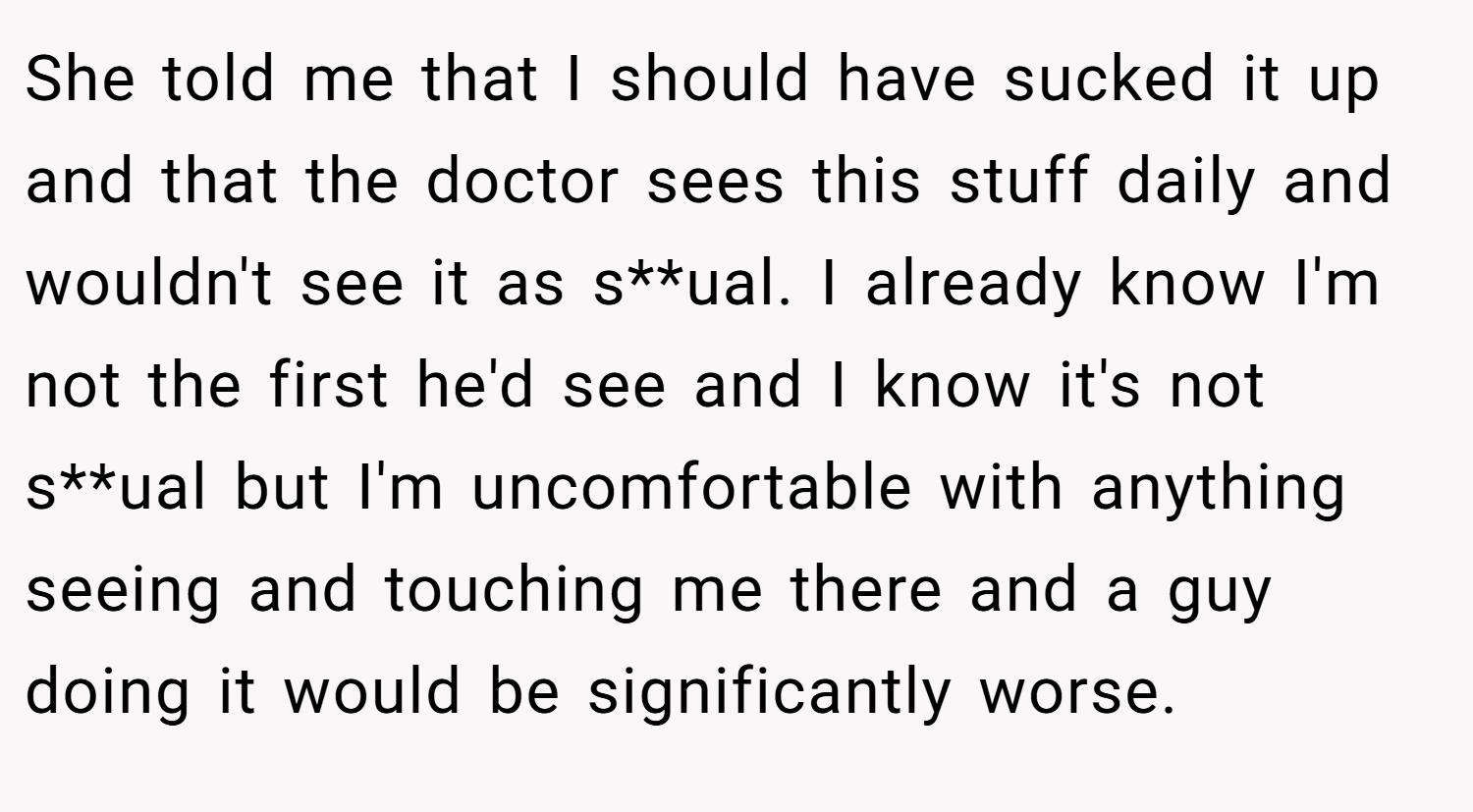 She told me that I should have sucked it up and that the doctor sees this stuff daily and wouldn't see it as s**ual. I already know I'm not the first he'd see and I know it's not s**ual but I'm uncomfortable with anything seeing and touching me there and a guy doing it would be significantly worse.