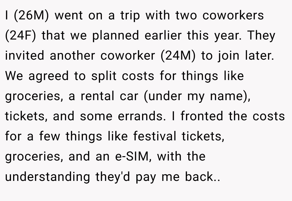 I (26M) went on a trip with two coworkers (24F) that we planned earlier this year. They invited another coworker (24M) to join later. We agreed to split costs for things like groceries, a rental car (under my name), tickets, and some errands. I fronted the costs for a few things like festival tickets, groceries, and an e-SIM, with the understanding they'd pay me back..