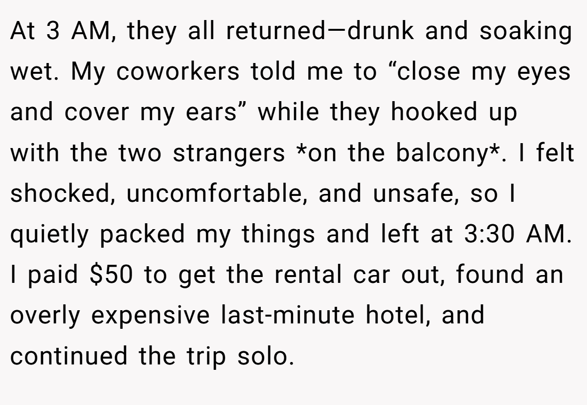At 3 AM, they all returned—drunk and soaking wet. My coworkers told me to “close my eyes and cover my ears” while they hooked up with the two strangers *on the balcony*. I felt shocked, uncomfortable, and unsafe, so I quietly packed my things and left at 3:30 AM. I paid $50 to get the rental car out, found an overly expensive last-minute hotel, and continued the trip solo.