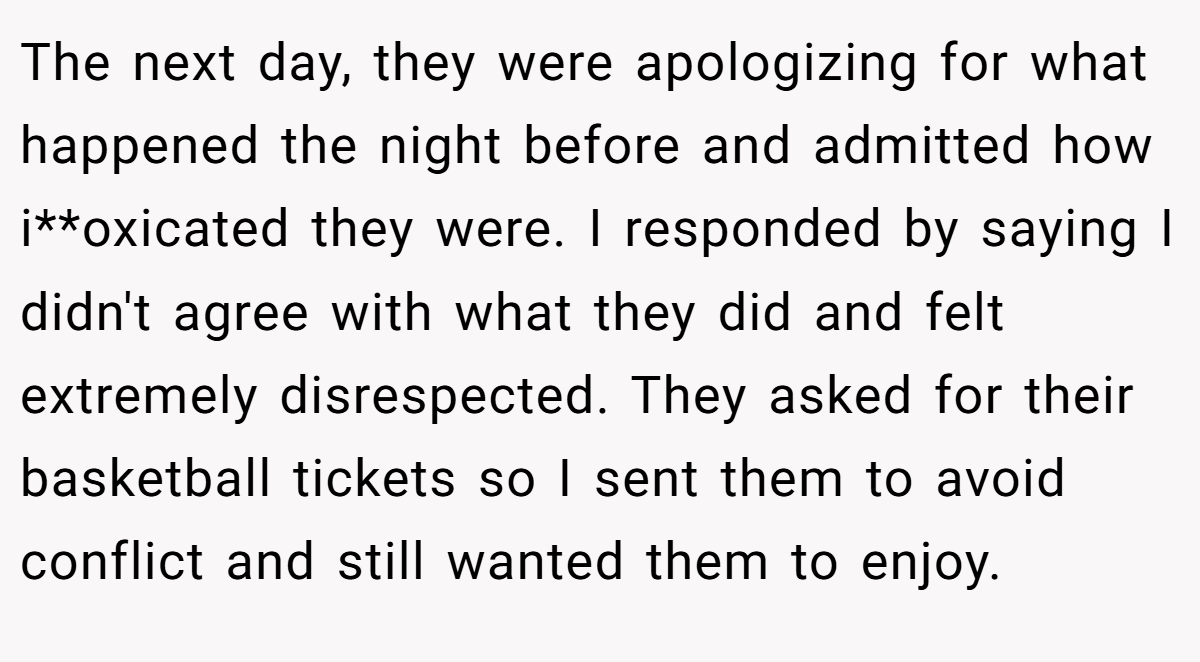 The next day, they were apologizing for what happened the night before and admitted how i**oxicated they were. I responded by saying I didn't agree with what they did and felt extremely disrespected. They asked for their basketball tickets so I sent them to avoid conflict and still wanted them to enjoy.