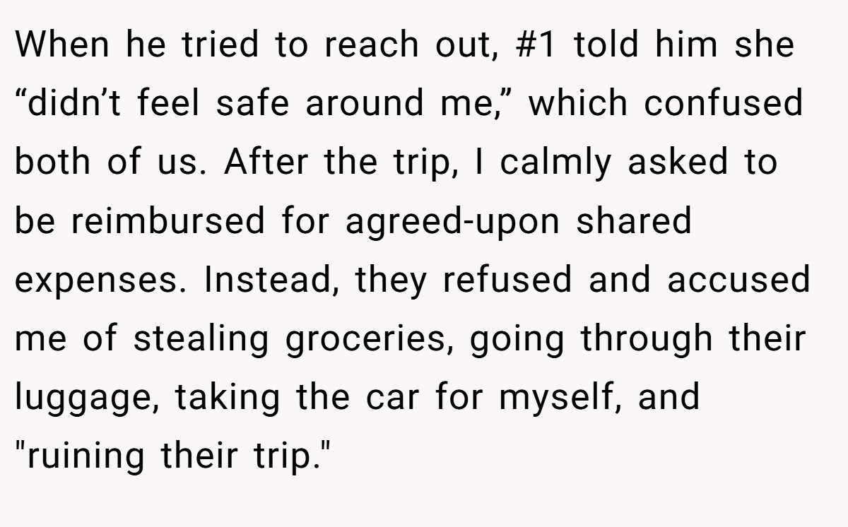 When he tried to reach out, #1 told him she “didn’t feel safe around me,” which confused both of us. After the trip, I calmly asked to be reimbursed for agreed-upon shared expenses. Instead, they refused and accused me of stealing groceries, going through their luggage, taking the car for myself, and 