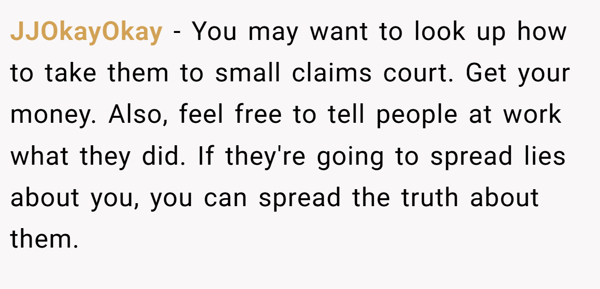 JJOkayOkay − You may want to look up how to take them to small claims court. Get your money. Also, feel free to tell people at work what they did. If they're going to spread lies about you, you can spread the truth about them.
