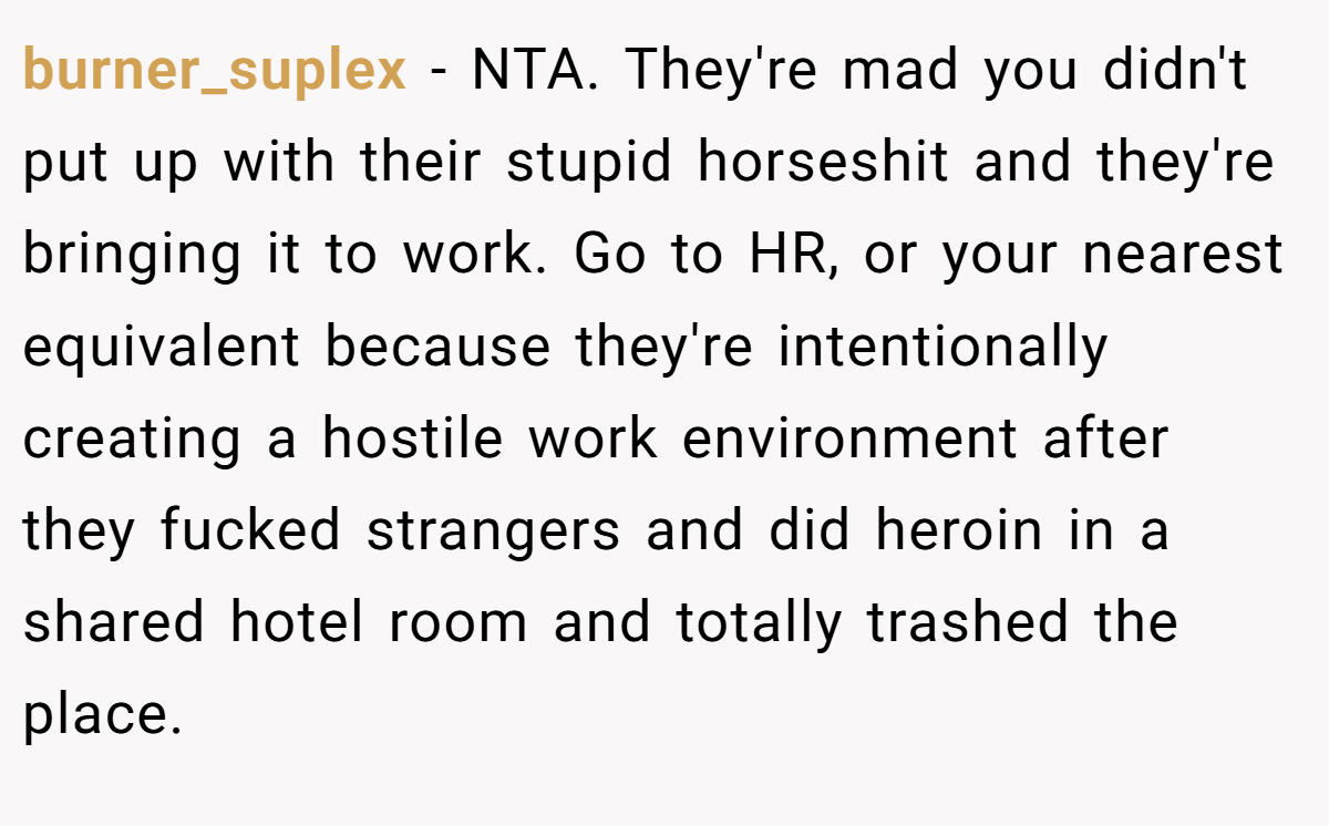 burner_suplex − NTA. They're mad you didn't put up with their stupid horseshit and they're bringing it to work. Go to HR, or your nearest equivalent because they're intentionally creating a hostile work environment after they fucked strangers and did heroin in a shared hotel room and totally trashed the place.  