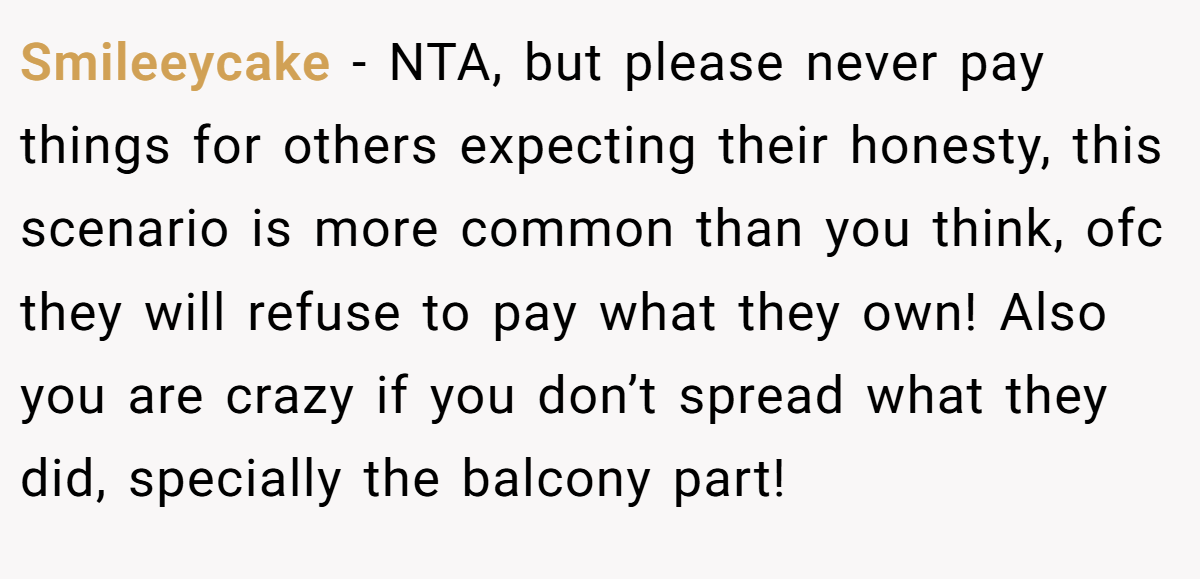 Smileeycake − NTA, but please never pay things for others expecting their honesty, this scenario is more common than you think, ofc they will refuse to pay what they own! Also you are crazy if you don’t spread what they did, specially the balcony part!