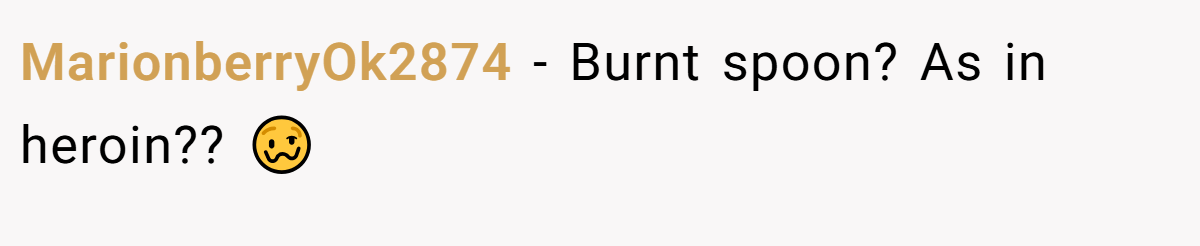 MarionberryOk2874 − Burnt spoon? As in heroin?? 🥴