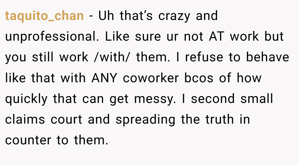 taquito_chan − Uh that’s crazy and unprofessional. Like sure ur not AT work but you still work /with/ them. I refuse to behave like that with ANY coworker bcos of how quickly that can get messy. I second small claims court and spreading the truth in counter to them.