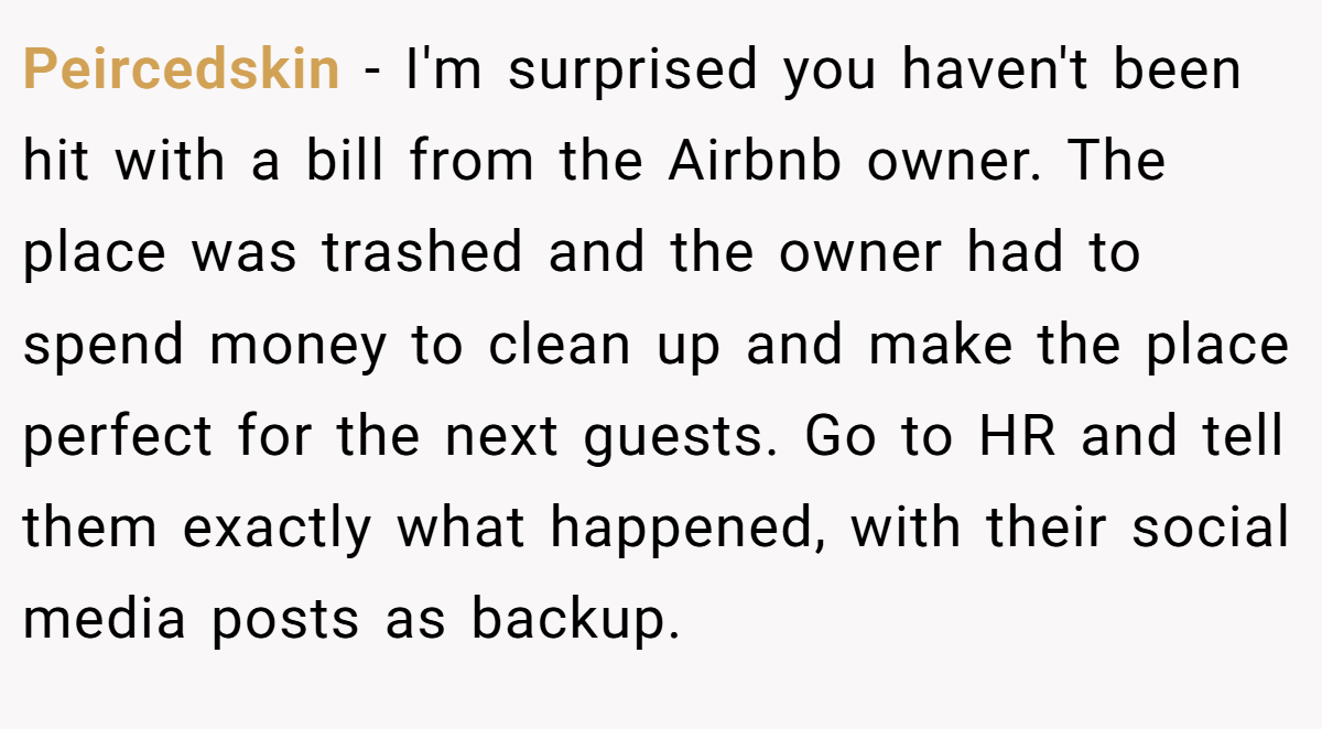 Peircedskin − I'm surprised you haven't been hit with a bill from the Airbnb owner. The place was trashed and the owner had to spend money to clean up and make the place perfect for the next guests. Go to HR and tell them exactly what happened, with their social media posts as backup.