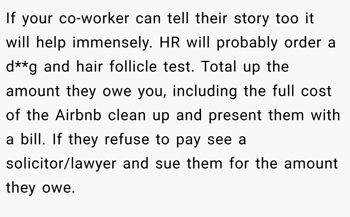 If your co-worker can tell their story too it will help immensely. HR will probably order a d**g and hair follicle test. Total up the amount they owe you, including the full cost of the Airbnb clean up and present them with a bill. If they refuse to pay see a solicitor/lawyer and sue them for the amount they owe.