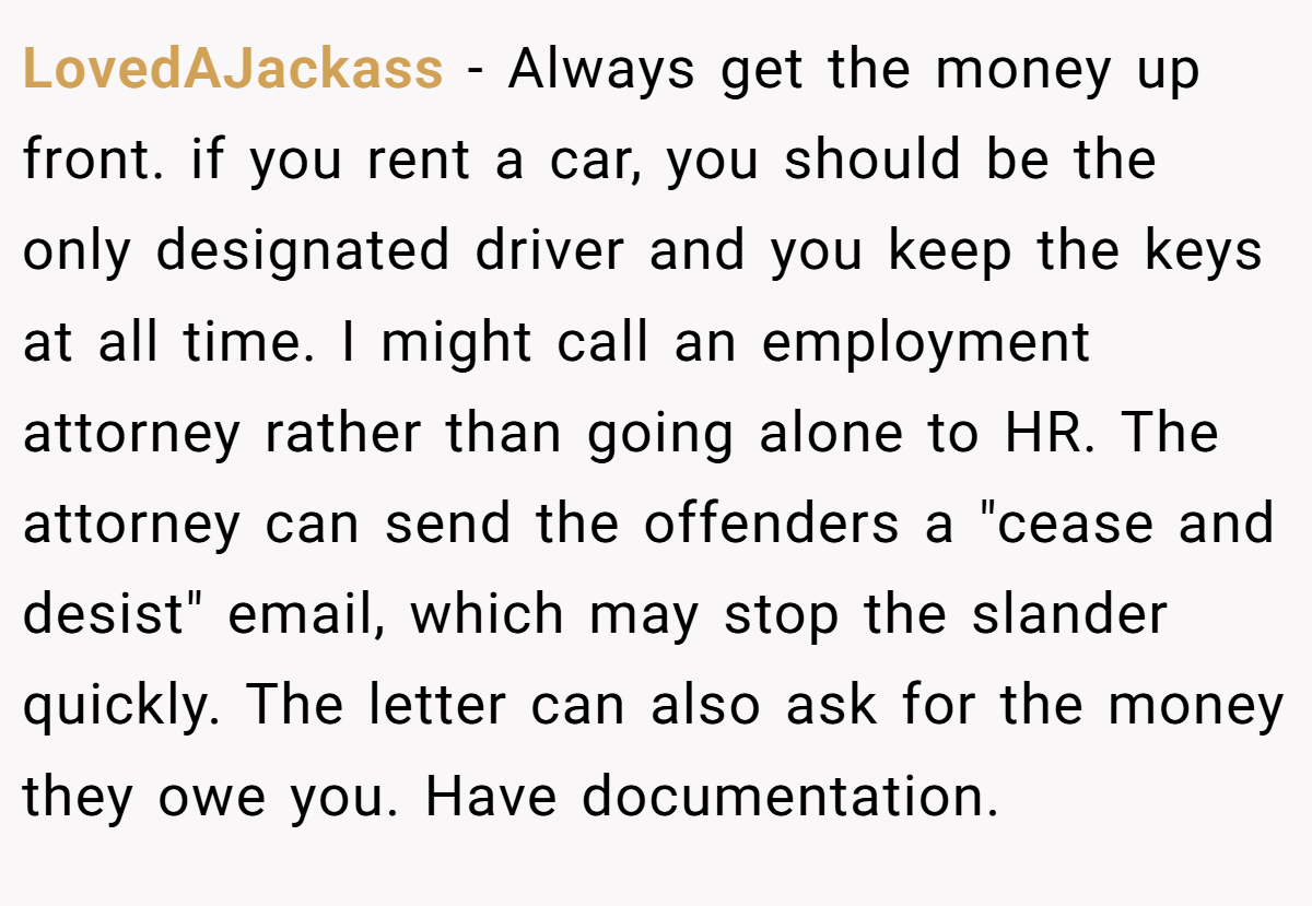 LovedAJackass − Always get the money up front. if you rent a car, you should be the only designated driver and you keep the keys at all time. I might call an employment attorney rather than going alone to HR. The attorney can send the offenders a 