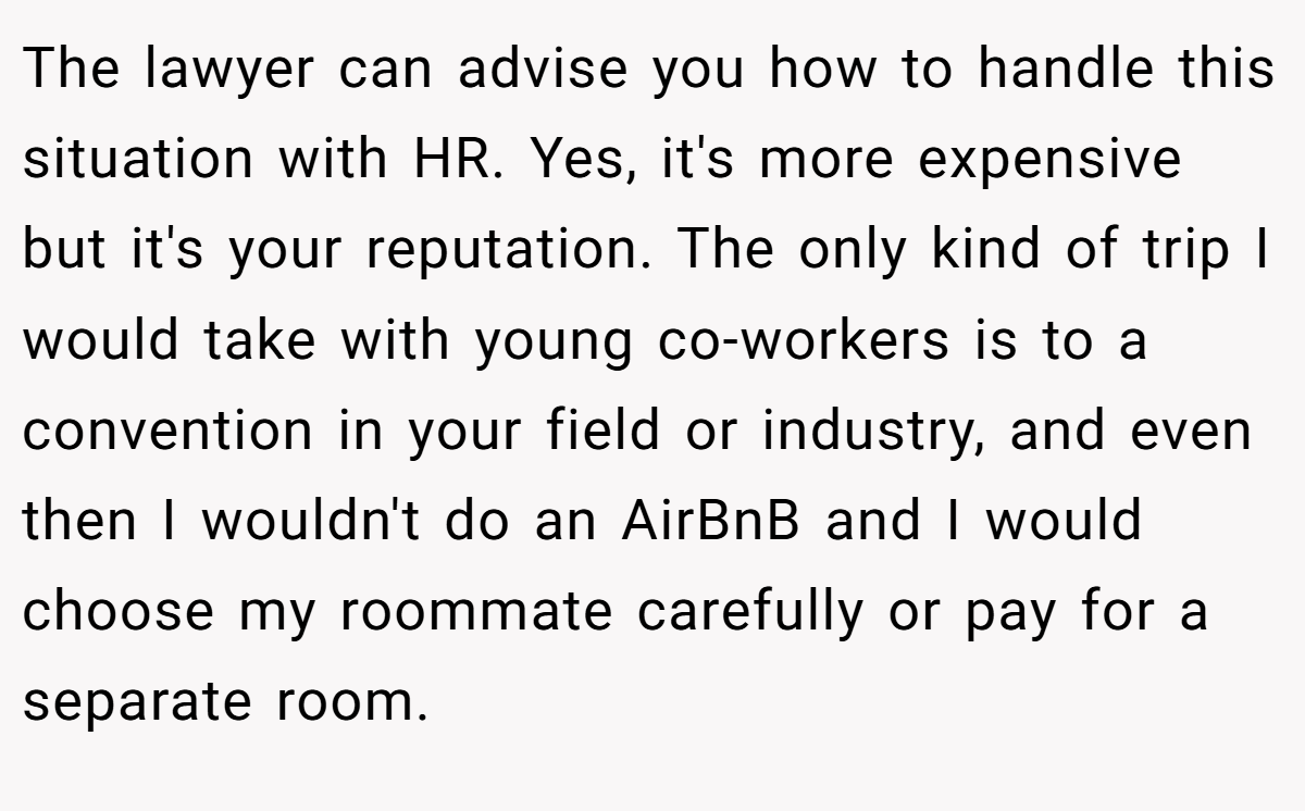 The lawyer can advise you how to handle this situation with HR. Yes, it's more expensive but it's your reputation. The only kind of trip I would take with young co-workers is to a convention in your field or industry, and even then I wouldn't do an AirBnB and I would choose my roommate carefully or pay for a separate room.