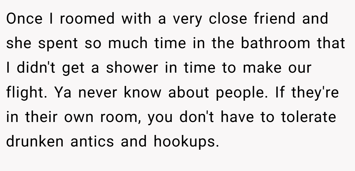 Once I roomed with a very close friend and she spent so much time in the bathroom that I didn't get a shower in time to make our flight. Ya never know about people. If they're in their own room, you don't have to tolerate drunken antics and hookups.