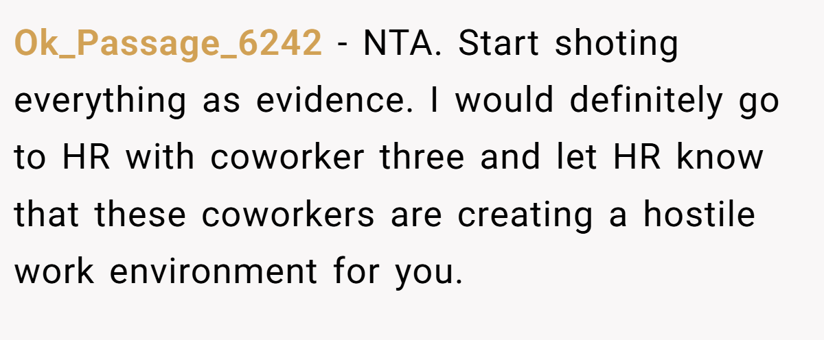 Ok_Passage_6242 − NTA. Start shoting everything as evidence. I would definitely go to HR with coworker three and let HR know that these coworkers are creating a hostile work environment for you.